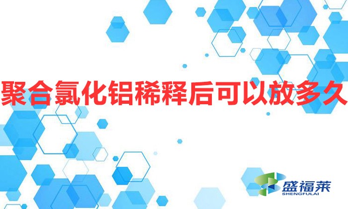 聚合氯化鋁稀釋后可以放多久(聚合氯化鋁配比過期嗎)
