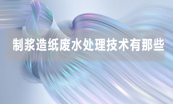 制漿造紙廢水處理技術有那些(造紙廠廢水處理的方法)